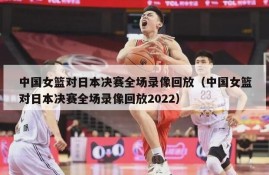 中国女篮对日本决赛全场录像回放（中国女篮对日本决赛全场录像回放2022）